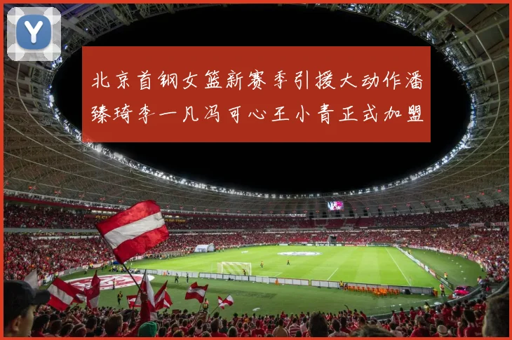 北京首钢女篮新赛季引援大动作潘臻琦李一凡冯可心王小青正式加盟