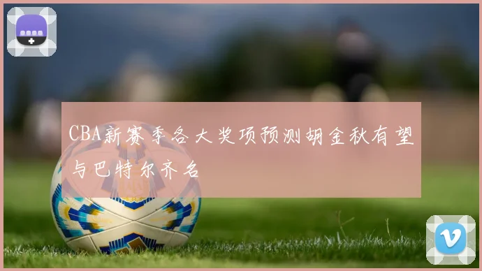 CBA新赛季各大奖项预测胡金秋有望与巴特尔齐名