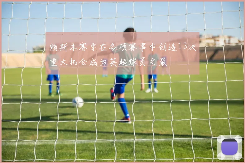 赖斯本赛季在各项赛事中创造13次重大机会成为英超球员之最