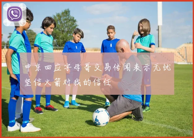 申京回应字母哥交易传闻表示无忧坚信火箭对我的信任