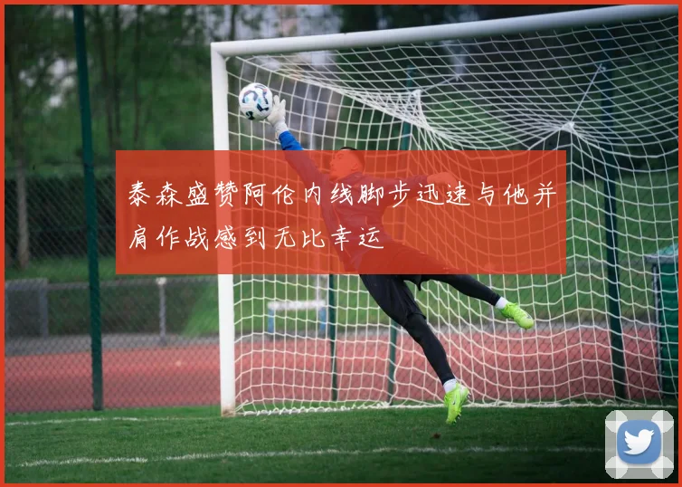 泰森盛赞阿伦内线脚步迅速与他并肩作战感到无比幸运
