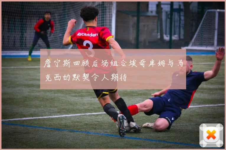 詹宁斯回顾后场组合埃奇库姆与马克西的默契令人期待