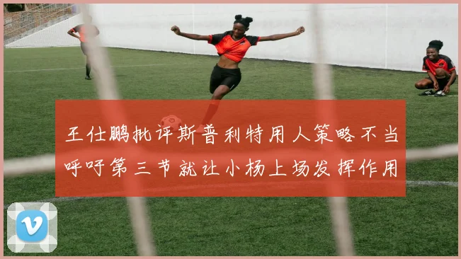 王仕鹏批评斯普利特用人策略不当呼吁第三节就让小杨上场发挥作用