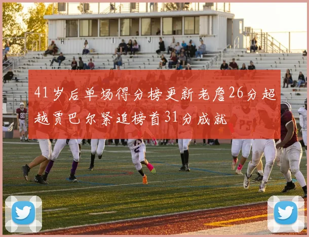 41岁后单场得分榜更新老詹26分超越贾巴尔紧追榜首31分成就