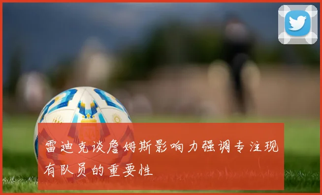 雷迪克谈詹姆斯影响力强调专注现有队员的重要性