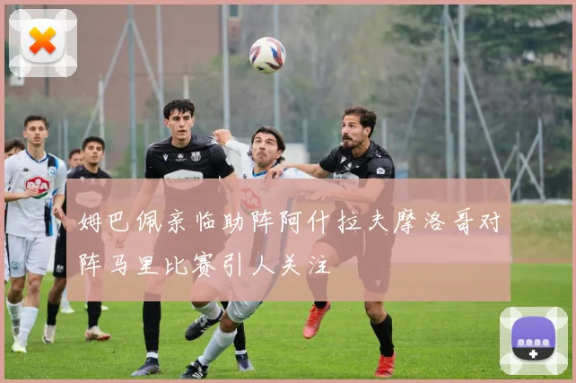 姆巴佩亲临助阵阿什拉夫摩洛哥对阵马里比赛引人关注