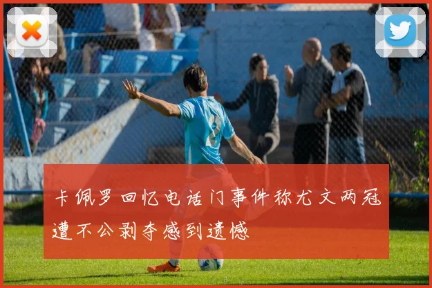 卡佩罗回忆电话门事件称尤文两冠遭不公剥夺感到遗憾