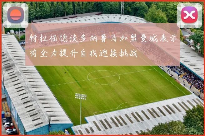 特拉福德谈多纳鲁马加盟曼城表示将全力提升自我迎接挑战