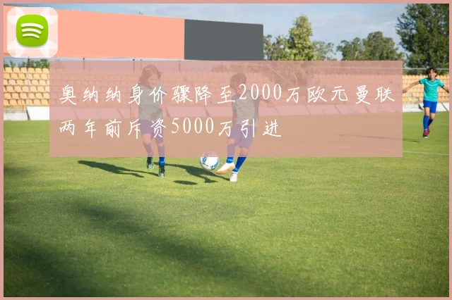 奥纳纳身价骤降至2000万欧元曼联两年前斥资5000万引进