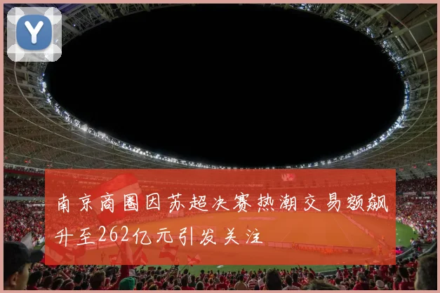 南京商圈因苏超决赛热潮交易额飙升至262亿元引发关注