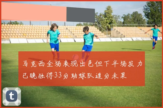 马克西全场表现出色但下半场发力已晚独得33分助球队追分未果