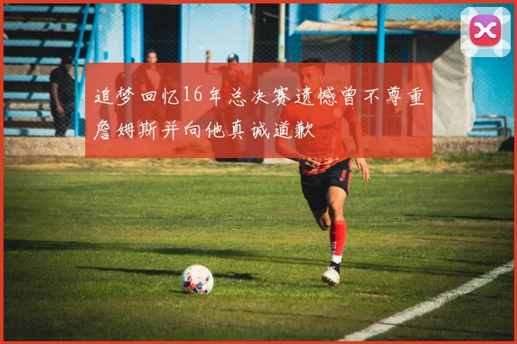 追梦回忆16年总决赛遗憾曾不尊重詹姆斯并向他真诚道歉