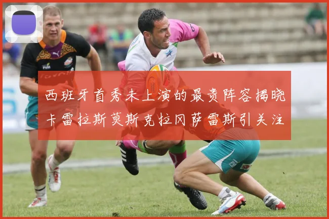 西班牙首秀未上演的最贵阵容揭晓卡雷拉斯莫斯克拉冈萨雷斯引关注