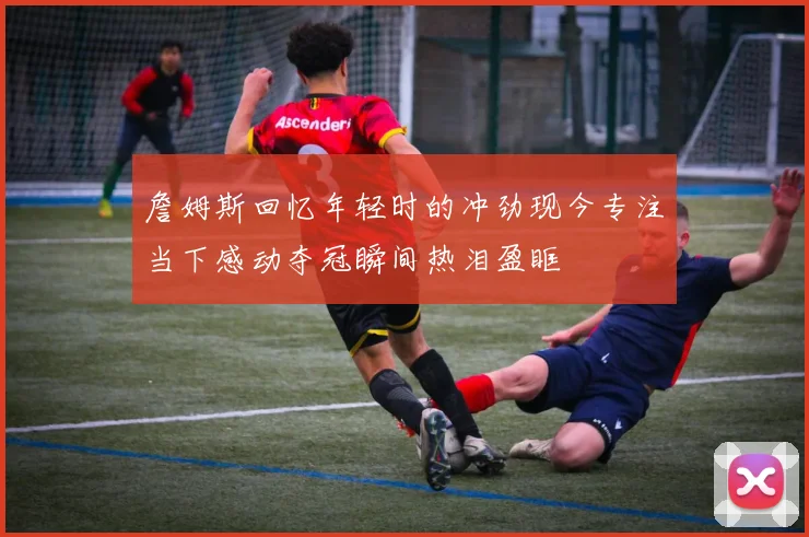 詹姆斯回忆年轻时的冲劲现今专注当下感动夺冠瞬间热泪盈眶