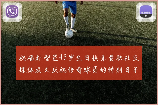 祝福朴智星45岁生日快乐曼联社交媒体发文庆祝传奇球员的特别日子