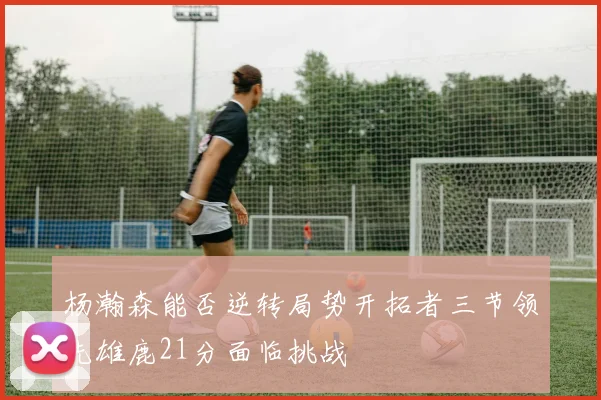 杨瀚森能否逆转局势开拓者三节领先雄鹿21分面临挑战
